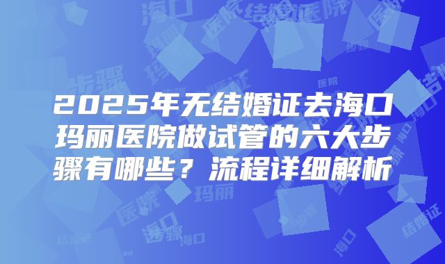 2025年无结婚证去海口玛丽医院做试管的六大步骤有哪些？流程详细解析