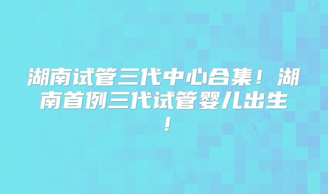 湖南试管三代中心合集！湖南首例三代试管婴儿出生！