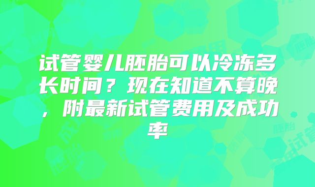 试管婴儿胚胎可以冷冻多长时间？现在知道不算晚，附最新试管费用及成功率