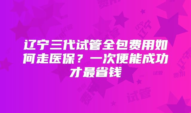 辽宁三代试管全包费用如何走医保？一次便能成功才最省钱