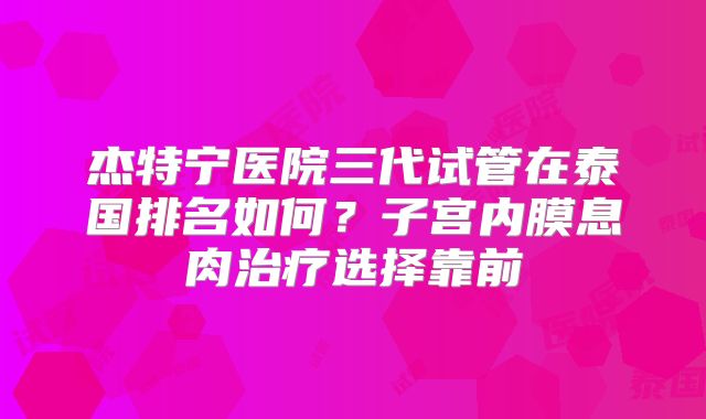 杰特宁医院三代试管在泰国排名如何?子宫内膜息肉治疗选择靠前