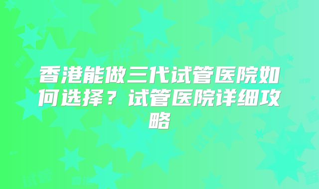 香港能做三代试管医院如何选择？试管医院详细攻略