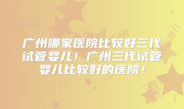 广州哪家医院比较好三代试管婴儿！广州三代试管婴儿比较好的医院！
