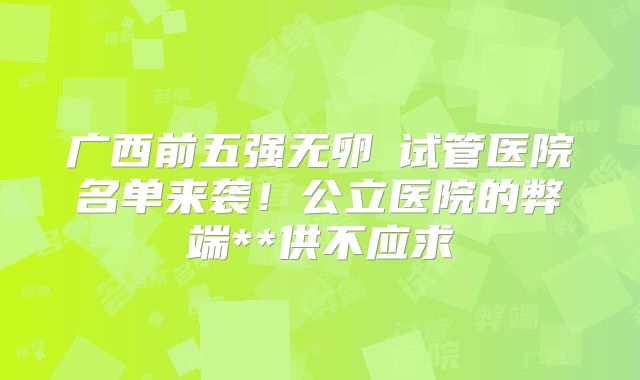 广西前五强无卵�试管医院名单来袭!公立医院的弊端**供不应求