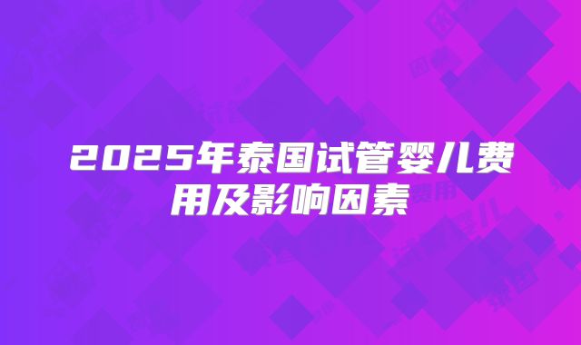 2025年泰国试管婴儿费用及影响因素