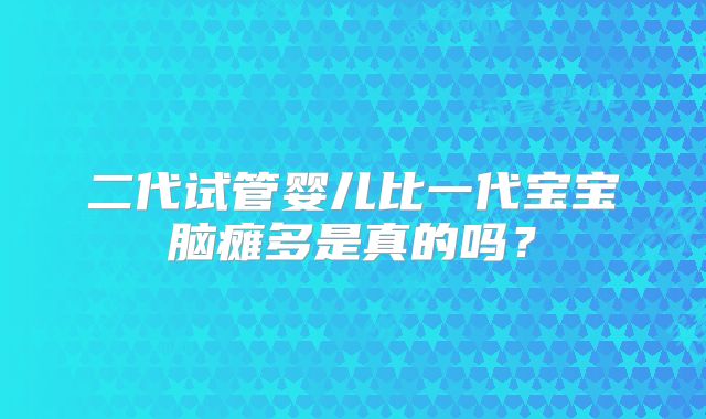 二代试管婴儿比一代宝宝脑瘫多是真的吗？