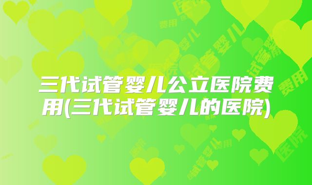 三代试管婴儿公立医院费用(三代试管婴儿的医院)