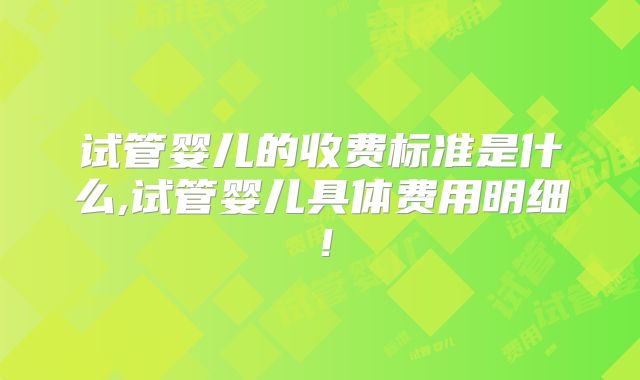 试管婴儿的收费标准是什么,试管婴儿具体费用明细!