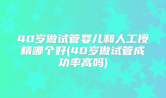 40岁做试管婴儿和人工授精哪个好(40岁做试管成功率高吗)