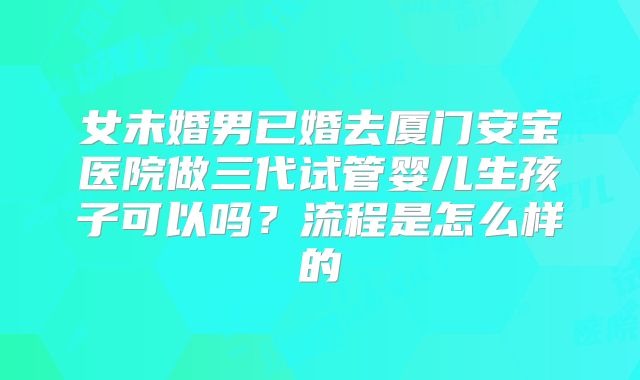 女未婚男已婚去厦门安宝医院做三代试管婴儿生孩子可以吗？流程是怎么样的