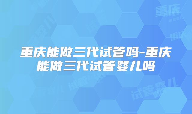 重庆能做三代试管吗-重庆能做三代试管婴儿吗