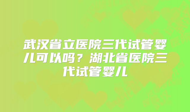 武汉省立医院三代试管婴儿可以吗？湖北省医院三代试管婴儿