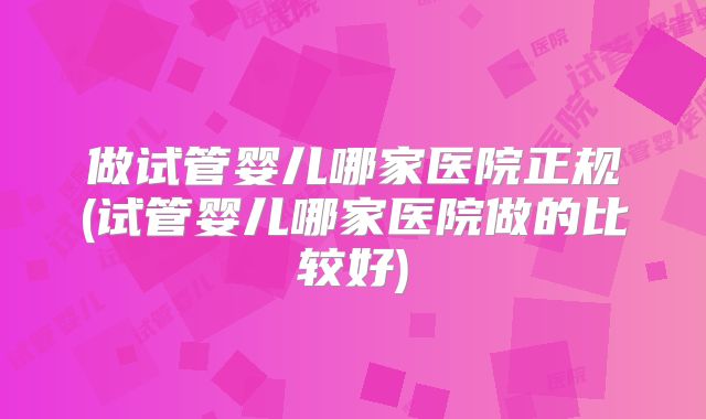 做试管婴儿哪家医院正规(试管婴儿哪家医院做的比较好)