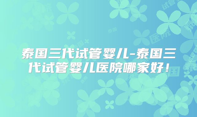 泰国三代试管婴儿-泰国三代试管婴儿医院哪家好！