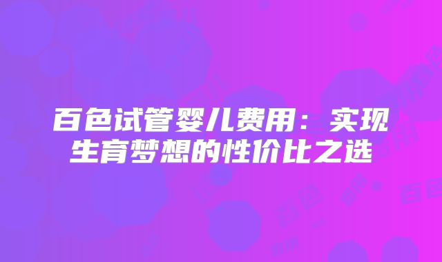 百色试管婴儿费用:实现生育梦想的性价比之选