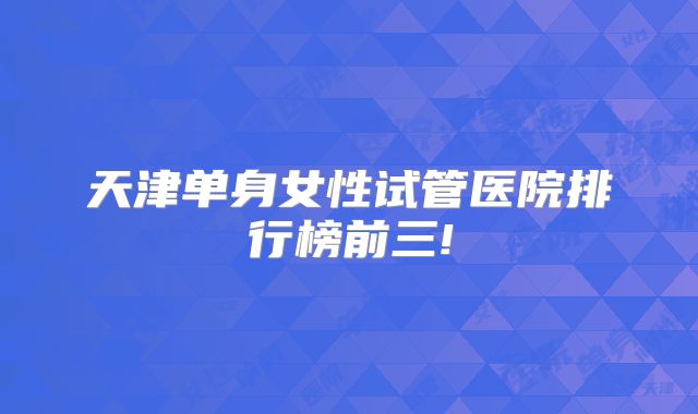 天津单身女性试管医院排行榜前三!