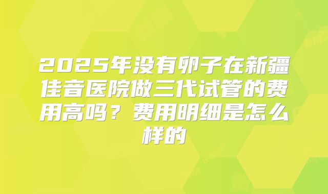 2025年没有卵子在新疆佳音医院做三代试管的费用高吗？费用明细是怎么样的