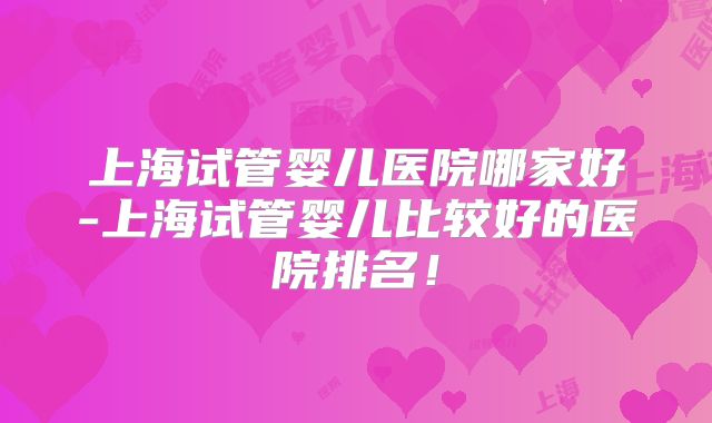 上海试管婴儿医院哪家好-上海试管婴儿比较好的医院排名！
