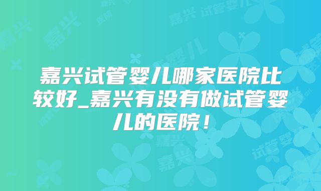 嘉兴试管婴儿哪家医院比较好_嘉兴有没有做试管婴儿的医院！