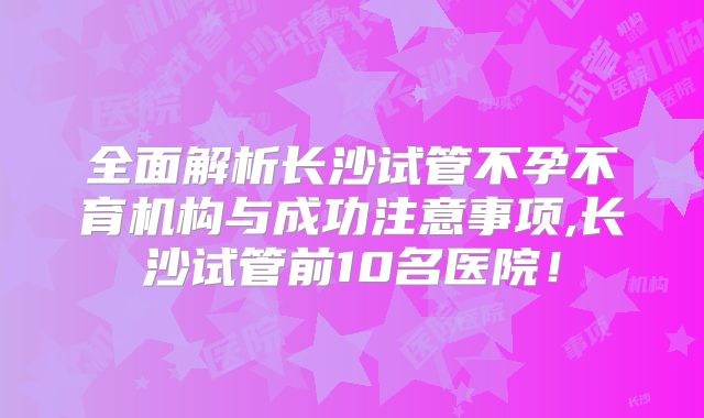 全面解析长沙试管不孕不育机构与成功注意事项,长沙试管前10名医院！
