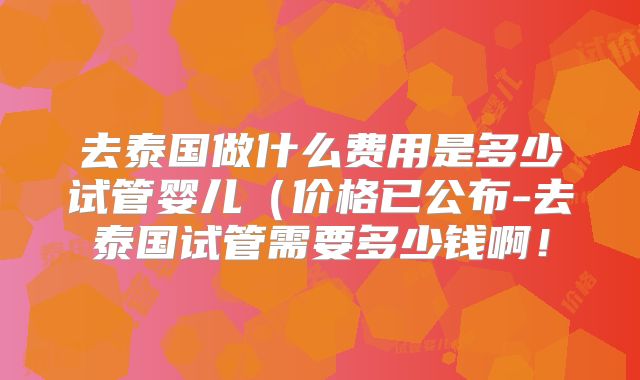 去泰国做什么费用是多少试管婴儿(价格已公布-去泰国试管需要多少钱啊!