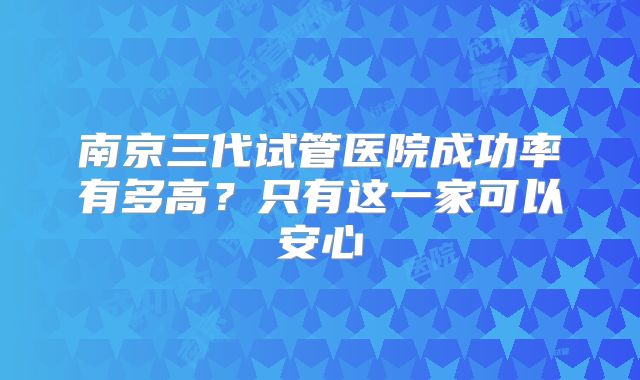 南京三代试管医院成功率有多高？只有这一家可以安心