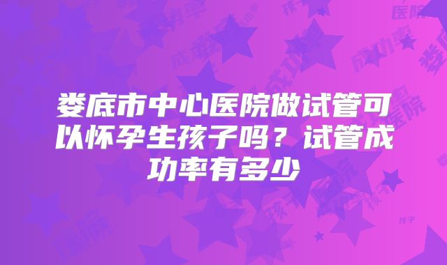 娄底市中心医院做试管可以怀孕生孩子吗？试管成功率有多少
