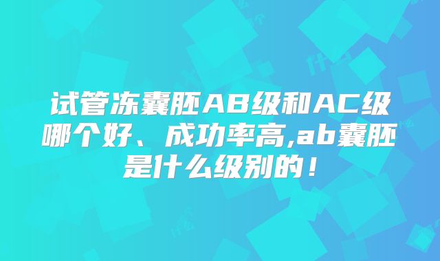 试管冻囊胚AB级和AC级哪个好、成功率高,ab囊胚是什么级别的！