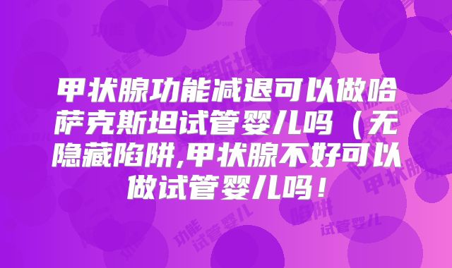 甲状腺功能减退可以做哈萨克斯坦试管婴儿吗（无隐藏陷阱,甲状腺不好可以做试管婴儿吗！
