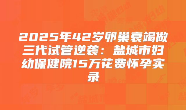 2025年42岁卵巢衰竭做三代试管逆袭：盐城市妇幼保健院15万花费怀孕实录