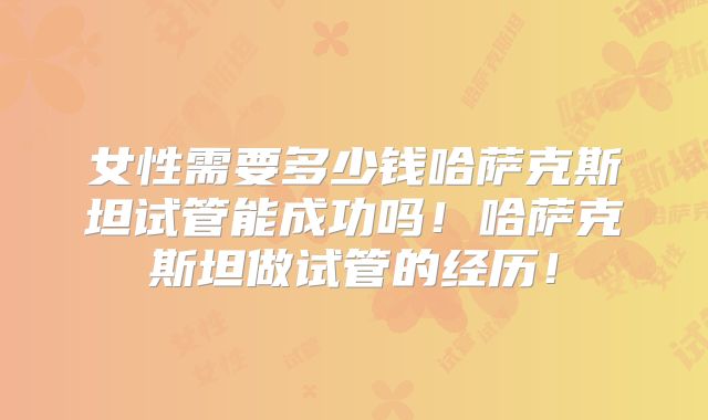 女性需要多少钱哈萨克斯坦试管能成功吗！哈萨克斯坦做试管的经历！