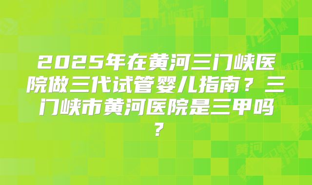 2025年在黄河三门峡医院做三代试管婴儿指南？三门峡市黄河医院是三甲吗？