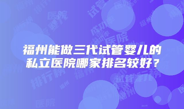 福州能做三代试管婴儿的私立医院哪家排名较好？