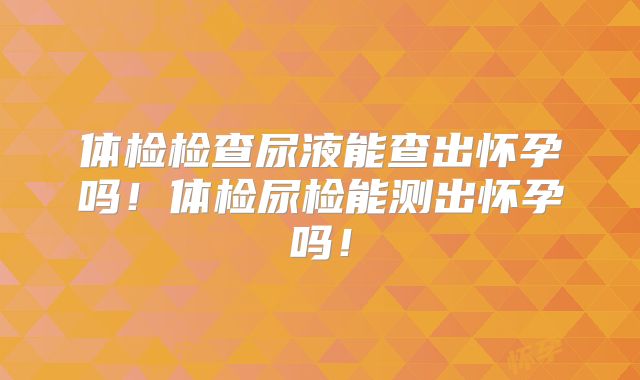 体检检查尿液能查出怀孕吗！体检尿检能测出怀孕吗！