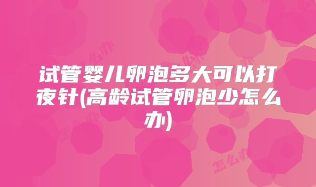 试管婴儿卵泡多大可以打夜针(高龄试管卵泡少怎么办)