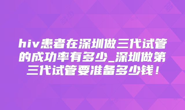 hiv患者在深圳做三代试管的成功率有多少_深圳做第三代试管要准备多少钱！
