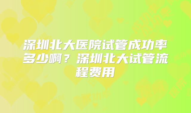 深圳北大医院试管成功率多少啊？深圳北大试管流程费用
