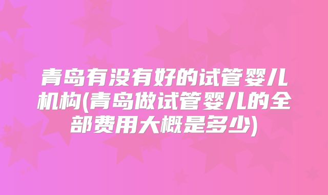 青岛有没有好的试管婴儿机构(青岛做试管婴儿的全部费用大概是多少)