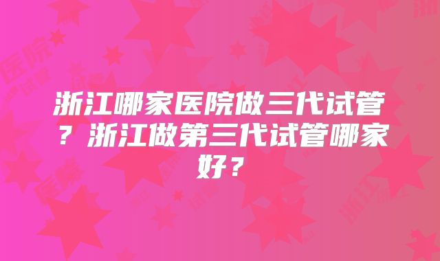 浙江哪家医院做三代试管？浙江做第三代试管哪家好？