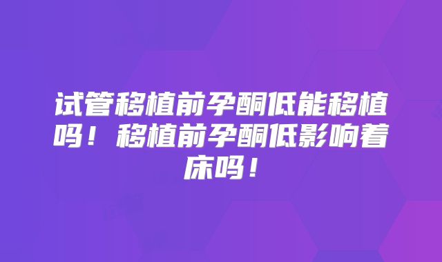 试管移植前孕酮低能移植吗！移植前孕酮低影响着床吗！