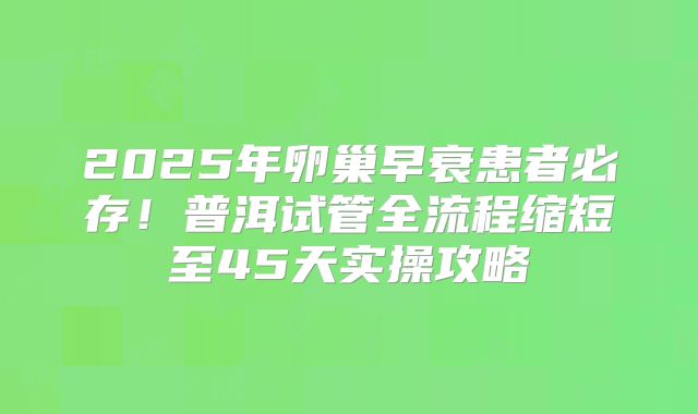 2025年卵巢早衰患者必存！普洱试管全流程缩短至45天实操攻略