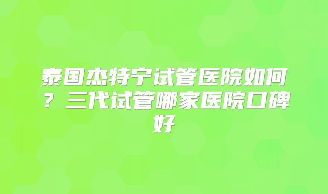 泰国杰特宁试管医院如何？三代试管哪家医院口碑好
