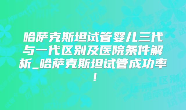 哈萨克斯坦试管婴儿三代与一代区别及医院条件解析_哈萨克斯坦试管成功率！