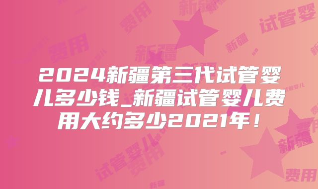 2024新疆第三代试管婴儿多少钱_新疆试管婴儿费用大约多少2021年!