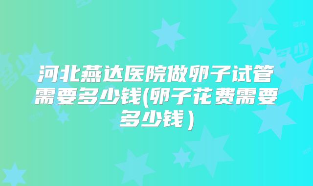 河北燕达医院做卵子试管需要多少钱(卵子花费需要多少钱)