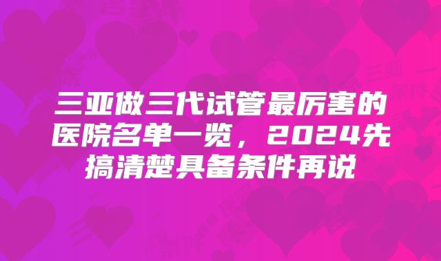 三亚做三代试管最厉害的医院名单一览,2024先搞清楚具备条件再说