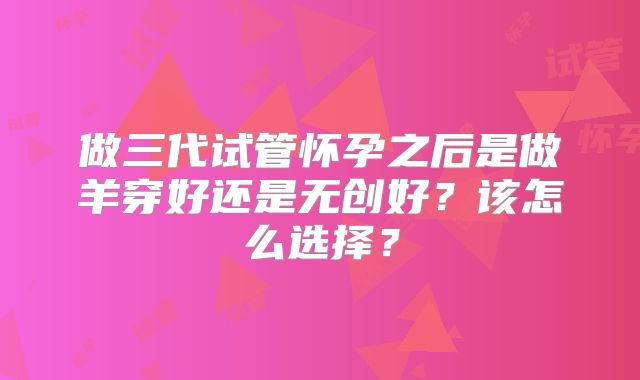 做三代试管怀孕之后是做羊穿好还是无创好？该怎么选择？