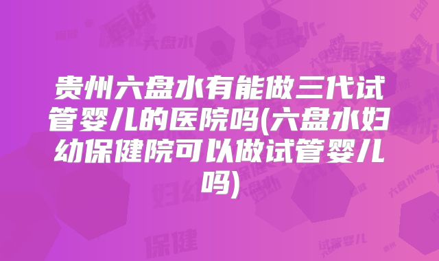 贵州六盘水有能做三代试管婴儿的医院吗(六盘水妇幼保健院可以做试管婴儿吗)