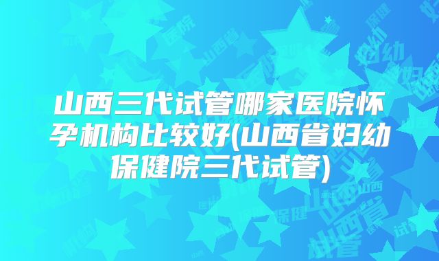山西三代试管哪家医院怀孕机构比较好(山西省妇幼保健院三代试管)