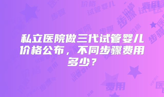 私立医院做三代试管婴儿价格公布,不同步骤费用多少?